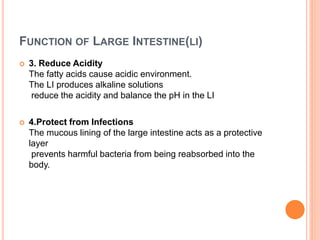 FUNCTION OF LARGE INTESTINE(LI)
 3. Reduce Acidity
The fatty acids cause acidic environment.
The LI produces alkaline solutions
reduce the acidity and balance the pH in the LI
 4.Protect from Infections
The mucous lining of the large intestine acts as a protective
layer
prevents harmful bacteria from being reabsorbed into the
body.
 