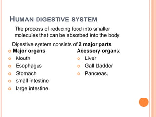 HUMAN DIGESTIVE SYSTEM
 Major organs
 Mouth
 Esophagus
 Stomach
 small intestine
 large intestine.
Acessory organs:
 Liver
 Gall bladder
 Pancreas.
The process of reducing food into smaller
molecules that can be absorbed into the body
Digestive system consists of 2 major parts
 