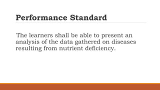 Performance Standard
The learners shall be able to present an
analysis of the data gathered on diseases
resulting from nutrient deficiency.
 