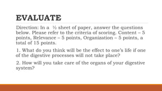 EVALUATE
Direction: In a ½ sheet of paper, answer the questions
below. Please refer to the criteria of scoring. Content – 5
points, Relevance – 5 points, Organization – 5 points, a
total of 15 points.
1. What do you think will be the effect to one’s life if one
of the digestive processes will not take place?
2. How will you take care of the organs of your digestive
system?
 