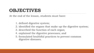 OBJECTIVES
At the end of the lesson, students must have:
1. defined digestive system;
2. identified the organs that make up the digestive system;
3. described the function of each organ;
4. explained the digestive processes; and
5. formulated healthful practices to prevent common
digestive diseases.
 