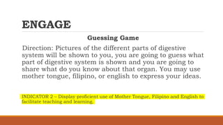 ENGAGE
Guessing Game
Direction: Pictures of the different parts of digestive
system will be shown to you, you are going to guess what
part of digestive system is shown and you are going to
share what do you know about that organ. You may use
mother tongue, filipino, or english to express your ideas.
INDICATOR 2 – Display proficient use of Mother Tongue, Filipino and English to
facilitate teaching and learning.
 