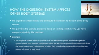 HOW THE DIGESTION SYSTEM AFFECTS
OTHER BODY SYSTEMS
• The digestion system makes and distribute the nutrients to the rest of the body
systems
• This provides the systems energy to keep on working which is why you have
energy to do daily life activities
• Example
• The digestive system works in parallel with the excretory system. While the digestive
system collects and removes undigested solids, the excretory system filters compounds from
the blood stream and collects them in urine. They are closely connected in controlling the
amount of water in your body.
 
