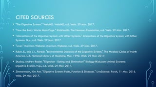 CITED SOURCES
• "The Digestive System." WebMD. WebMD, n.d. Web. 29 Mar. 2017.
• "How the Body Works Main Page." KidsHealth. The Nemours Foundation, n.d. Web. 29 Mar. 2017.
• "Interactions of the Digestive System with Other Systems." Interactions of the Digestive System with Other
Systems. N.p., n.d. Web. 29 Mar. 2017.
• "Liver." Merriam-Webster. Merriam-Webster, n.d. Web. 29 Mar. 2017.
• Rubin, E., and J. L. Farber. "Environmental Diseases of the Digestive System." The Medical Clinics of North
America. U.S. National Library of Medicine, Mar. 1990. Web. 29 Mar. 2017.
• Studios, Andrew Rader. "Digestion - Eating and Elimination!" Biology4Kids.com: Animal Systems:
Digestive System. N.p., n.d. Web. 29 Mar. 2017.
• Zimmermann, Kim Ann. "Digestive System: Facts, Function & Diseases." LiveScience. Purch, 11 Mar. 2016.
Web. 29 Mar. 2017.
 