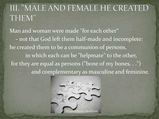 Man and woman were made "for each other“
- not that God left them half-made and incomplete:
he created them to be a communion of persons,
in which each can be "helpmate" to the other,
for they are equal as persons ("bone of my bones. . .")
and complementary as masculine and feminine.
christianethics30.iskewl.com
 