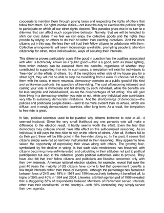 cooperate to maintain them through paying taxes and respecting the rights of others that
follow from them. So rights involve duties—not least the duty to exercise the political rights
to participate on which all our other rights depend. This paradox gives rise in its turn to a
dilemma that can affect much cooperative behavior. Namely, that we will be tempted to
shirk our civic duties if we feel we can enjoy the collective goods and the rights they
provide by relying on others to do their bit rather than exerting ourselves. And the more
citizens act in this way, the less they will trust their fellow citizens to collaborate with them.
Collective arrangements will seem increasingly unreliable, prompting people to abandon
citizenship for other, more individualistic, ways of securing their interests.
This dilemma proves particularly acute if the good in question has the qualities associated
with what is technically known as a ‘public good’—that is a good, such as street lighting,
from which nobody can be excluded from the benefits, regardless of whether they
contributed to supporting it or not. In such cases, a temptation will exist for individuals to
‘free-ride’ on the efforts of others. So, if the neighbors either side of my house pay for a
street light, they will not be able to stop me benefiting from it even if I choose not to help
them with the costs. In many respects, democracy operates as a public good of this kind
and so likewise confronts the quandary of free-riding. The cost of becoming informed and
casting your vote is immediate and felt directly by each individual, while the benefits are
far less tangible and individualized, as are the disadvantages of not voting. You will gain
from living in a democracy whether you vote or not, while any individual vote contributes
very little to sustaining democratic institutions. And the shortcomings of democracy—the
policies and politicians people dislike—tend to be more evident than its virtues, which are
diffuse, and in newly democratized countries, often long term. As a result, the temptation
to free-ride is great.
In fact, political scientists used to be puzzled why citizens bothered to vote at all—it
seemed irrational. Given the very small likelihood any one person’s vote will make a
difference to the election result, it hardly seems worth the effort. Even the fear that
democracy may collapse should have little effect on this self-centered reasoning. As an
individual, it still pays the free-rider to rely on the efforts of others. After all, if others fail to
do their part, there will be little point in the free-rider doing so. In the past, it seems that
citizens simply were not so narrowly instrumental in their reasoning. They appear to have
valued the opportunity of expressing their views along with others. The growing fear,
symbolized by the decline in voting, is that such civic-mindedness has lessened, with
citizens becoming more self-interested and calculating in their attitudes not just to political
participation but also to the collective goods political authorities exist to provide. They
have also felt that their fellow citizens and politicians are likewise concerned only with
their own interests. American national election studies, for example, reveal that over the
past 40 years the majority of US citizens have come to feel that government benefits a
few major interests rather than those of everyone, although the percentage has fluctuated
between lows of 24% and 19% in 1974 and 1994 respectively believing it benefited all, to
highs of 39% and 40% in 1984 and 2004. Likewise, a British opinion poll of 1996 revealed
that a staggering 88% of respondents believed Members of Parliament served interests
other than their constituents’ or the country’s—with 56% contending they simply served
their own agenda.
 
