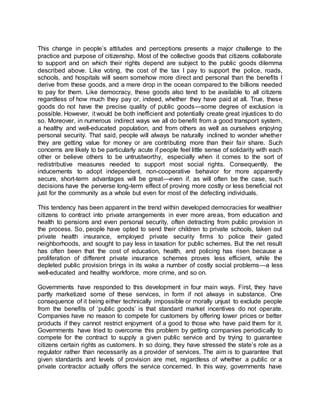 This change in people’s attitudes and perceptions presents a major challenge to the
practice and purpose of citizenship. Most of the collective goods that citizens collaborate
to support and on which their rights depend are subject to the public goods dilemma
described above. Like voting, the cost of the tax I pay to support the police, roads,
schools, and hospitals will seem somehow more direct and personal than the benefits I
derive from these goods, and a mere drop in the ocean compared to the billions needed
to pay for them. Like democracy, these goods also tend to be available to all citizens
regardless of how much they pay or, indeed, whether they have paid at all. True, these
goods do not have the precise quality of public goods—some degree of exclusion is
possible. However, it would be both inefficient and potentially create great injustices to do
so. Moreover, in numerous indirect ways we all do benefit from a good transport system,
a healthy and well-educated population, and from others as well as ourselves enjoying
personal security. That said, people will always be naturally inclined to wonder whether
they are getting value for money or are contributing more than their fair share. Such
concerns are likely to be particularly acute if people feel little sense of solidarity with each
other or believe others to be untrustworthy, especially when it comes to the sort of
redistributive measures needed to support most social rights. Consequently, the
inducements to adopt independent, non-cooperative behavior for more apparently
secure, short-term advantages will be great—even if, as will often be the case, such
decisions have the perverse long-term effect of proving more costly or less beneficial not
just for the community as a whole but even for most of the defecting individuals.
This tendency has been apparent in the trend within developed democracies for wealthier
citizens to contract into private arrangements in ever more areas, from education and
health to pensions and even personal security, often detracting from public provision in
the process. So, people have opted to send their children to private schools, taken out
private health insurance, employed private security firms to police their gated
neighborhoods, and sought to pay less in taxation for public schemes. But the net result
has often been that the cost of education, health, and policing has risen because a
proliferation of different private insurance schemes proves less efficient, while the
depleted public provision brings in its wake a number of costly social problems—a less
well-educated and healthy workforce, more crime, and so on.
Governments have responded to this development in four main ways. First, they have
partly marketized some of these services, in form if not always in substance. One
consequence of it being either technically impossible or morally unjust to exclude people
from the benefits of ‘public goods’ is that standard market incentives do not operate.
Companies have no reason to compete for customers by offering lower prices or better
products if they cannot restrict enjoyment of a good to those who have paid them for it.
Governments have tried to overcome this problem by getting companies periodically to
compete for the contract to supply a given public service and by trying to guarantee
citizens certain rights as customers. In so doing, they have stressed the state’s role as a
regulator rather than necessarily as a provider of services. The aim is to guarantee that
given standards and levels of provision are met, regardless of whether a public or a
private contractor actually offers the service concerned. In this way, governments have
 
