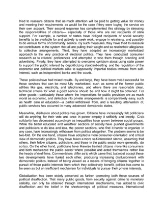 tried to reassure citizens that as much attention will be paid to getting value for money
and meeting their requirements as would be the case if they were buying the service on
their own account. Their second response has complemented this strategy by stressing
the responsibilities of citizens— especially of those who are net recipients of state
support. For example, a number of states have obliged recipients of social security
benefits to be available for and actively to seek work, engage in retraining, and possibly
to do various forms of community service. By such measures, they have tried to reassure
net contributors to the system that all are pulling their weight and so retain their allegiance
to collective arrangements. Third, they have adopted an increasingly marketized
approach to the very practice of electoral politics. They have conducted consumer
research as to citizens’ preferences and attempted to woo them through branding and
advertising. Finally, they have attempted to overcome cynicism about using state power
to support the public interest by depoliticizing standard-setting and the regulation of the
economic and political markets alike to supposedly impartial bodies immune from self-
interest, such as independent banks and the courts.
These policies have had mixed results. By and large, they have been most successful for
those services that can be most fully marketized, such as some of the former public
utilities like gas, electricity, and telephones, and where there are reasonably clear,
technical criteria for what a good service should be and how it might be obtained. For
other goods—particularly those where the imperatives for public provision are as much
moral as economic, and defection into private arrangements is comparatively easy, such
as health care or education—a partial withdrawal from, and a resulting attenuation of,
public services has occurred in many advanced democratic states.
Meanwhile, disillusion about politics has grown. Citizens have increasingly felt politicians
will do anything for their vote and once in power employ it selfishly and ineptly. Civic
solidarity has decreased accordingly as inequalities have grown between social groups.
While the better educated and wealthier sections of society have pushed governments
and politicians to do less and less, the poorer sections, who find it harder to organize in
any case, have increasingly withdrawn from politics altogether. The problem seems to be
two-fold. On the one hand, citizens have adopted a more consumer-orientated and critical
view of democratic politics. They have taken a more self-interested stance, assuming that
others, their fellow citizens, politicians, and those in the public sector more generally, do
so too. On the other hand, politicians have likewise treated citizens more like consumers
and both marketized the public sector where possible and acted themselves rather like
the heads of rival firms. Commentators differ as to which came first, but most accept these
two developments have fueled each other, producing increasing disillusionment with
democratic politics. Instead of being viewed as a means of bringing citizens together in
pursuit of those public interests from which they collectively benefit, politics has come to
be seen as but an inefficient mechanism for individuals to pursue their private interests.
Globalization has been widely perceived as further promoting both these sources of
political disaffection. That many public goods, from security against crime to monetary
stability, can only be obtained through international mechanisms, has added to civic
disaffection and the belief in the shortcomings of political measures. International
 