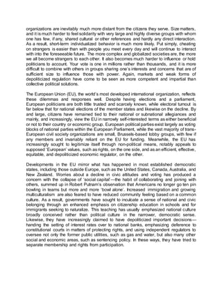 organizations are inevitably much more distant from the citizens they serve. Size matters,
and it is much harder to feel solidarity with very large and highly diverse groups with whom
one has few, if any, shared cultural or other references and hardly any direct interaction.
As a result, short-term individualized behavior is much more likely. Put simply, cheating
on strangers is easier than with people you meet every day and will continue to interact
with into the foreseeable future. The more complex and globalized societies are, the more
we all become strangers to each other. It also becomes much harder to influence or hold
politicians to account. Your vote is one in millions rather than thousands, and it is more
difficult to combine with others in groups sharing one’s interests and concerns that are of
sufficient size to influence those with power. Again, markets and weak forms of
depoliticized regulation have come to be seen as more competent and impartial than
collective political solutions.
The European Union (EU), the world’s most developed international organization, reflects
these dilemmas and responses well. Despite having elections and a parliament,
European politicians are both little trusted and scarcely known, while electoral turnout is
far below that for national elections of the member states and likewise on the decline. By
and large, citizens have remained tied to their national or subnational allegiances and
mainly, and increasingly, view the EU in narrowly self-interested terms as either beneficial
or not to their country or economic group. European political parties exist largely as voting
blocks of national parties within the European Parliament, while the vast majority of trans-
European civil society organizations are small, Brussels-based lobby groups, with few if
any members and invariably reliant on the EU for funding. Meanwhile, the EU has
increasingly sought to legitimize itself through non-political means, notably appeals to
supposed ‘European’ values, such as rights, on the one side, and as an efficient, effective,
equitable, and depoliticized economic regulator, on the other.
Developments in the EU mirror what has happened in most established democratic
states, including those outside Europe, such as the United States, Canada, Australia, and
New Zealand. Worries about a decline in civic attitudes and voting has produced a
concern with the collapse of ‘social capital’—the habit of collaborating and joining with
others, summed up in Robert Putnam’s observation that Americans no longer go ten pin
bowling in teams but more and more ‘bowl alone’. Increased immigration and growing
multiculturalism are also feared to have reduced community feeling based on a common
culture. As a result, governments have sought to inculcate a sense of national and civic
belonging through an enhanced emphasis on citizenship education in schools and for
immigrants seeking to naturalize. This teaching has usually emphasized national culture
broadly conceived rather than political culture in the narrower, democratic sense.
Likewise, they have increasingly claimed to have depoliticized important decisions—
handing the setting of interest rates over to national banks, emphasizing deference to
constitutional courts in matters of protecting rights, and using independent regulators to
oversee not only the former public utilities, such as gas and water, but also many other
social and economic areas, such as sentencing policy. In these ways, they have tried to
separate membership and rights from participation.
 