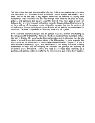 Yet, it is dubious that such attempts will be effective. Political communities and rights alike
are constructed and sustained by the activities of citizens. People feel bound to each
other and by the law only if they regard themselves as involved in shaping their
relationships with each other and the state through their ability to influence the rules,
policies, and politicians that govern social life. Indeed, they have good grounds for
believing they are not civic equals without that capacity. So appeals to political community
or rights will not of themselves create citizenship because they are the products of
citizenly action through political participation. People will not feel any sense of ownership
over them. The three components of citizenship stand and fall together.
Both social and economic changes and the political responses to them are challenging
the very possibility of citizenship, therefore. This book explores these challenges further.
We start in Chapter 2 by sketching the historical development of citizenship from the city
states of ancient Greece to the nation states of the 20th century. In many respects, this
history provides the resources for current thinking about citizenship. Chapters 3, 4, and 5
then examine membership, rights, and participation in turn, noting how each is being
transformed in ways that are changing the character and perhaps the feasibility of
citizenship today. Throughout, I stress the need to see these three elements as a
package, with political participation offering the indispensable glue holding them together.
 