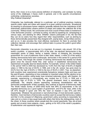 terms, then move on to a more precise definition of citizenship, and conclude by noting
some of the challenges it faces—both in general, and in the specific circumstances
confronting contemporary societies.
Why Political Citizenship?
Citizenship has traditionally referred to a particular set of political practices involving
specific public rights and duties with respect to a given political community. Broadening
its meaning to encompass human relations generally detracts from the importance of the
distinctively political tasks citizens perform to shape and sustain the collective life of the
community. Without doubt, the commonest and most crucial of these tasks is involvement
in the democratic process— primarily by voting, but also by speaking out, campaigning in
various ways, and standing for office. Whether citizens participate or not, the fact that
they can do so colors how they regard their other responsibilities, such as abiding by
those democratically passed laws they disagree with, paying taxes, doing military service,
and so on. It also provides the most effective mechanism for them to promote their
collective interests and encourage their political rulers to pursue the public’s good rather
than their own.
Democratic citizenship is as rare as it is important. At present, only around 120 of the
world’s countries, or approximately 64% of the total, are electoral democracies in the
meaningful sense of voters having a realistic chance of changing the incumbent
government for a set of politicians more to their taste. Indeed, a mere 22 of the world’s
existing democracies have been continuously democratic in this sense for a period of 50
years or more. And though the number of working democracies has steadily but slowly
grown since the Second World War, voter turnout in established democracies has
experienced an equally slow but steady decline. For example, turnout in the United States
in the period 1945 to 2005 has decreased by 13.8% from the high of 62.8% of eligible
voters in 1960 to the low of 49.0% in 1996, and in the UK, turnout has gone down by
24.2% from the high of 83.6% in 1950 to the low of 59.4% in 2001. True, as elsewhere,
both countries have experienced considerable fluctuations between highs and lows over
the past 60 years, depending on how contested or important voters felt the election to be,
while in some countries voting levels have remained extremely robust, with Sweden, for
example, experiencing a comparatively very modest low of 77.4% in 1958 and a
staggering high of 91.8% in 1976. The general downward trend is nevertheless
undeniable. Yet, despite citizens expressing increasing dissatisfaction with the
democratic arrangements of their countries, they continue to approve of democracy itself.
The World Values Survey of 2000–2002 found that 89% of respondents in the US
regarded democracy as a ‘good system of government’ and 87% the ‘best’, while in the
UK 87% thought it ‘good’ and 78% the ‘best’ (in Sweden it was 97% and 94%
respectively). Whatever the perceived or real shortcomings of most democratic systems,
therefore, most members of democratic countries seem to accept that democracy matters
and that it is the prospect of influencing government policy according to reasonably fair
rules and on a more or less equal basis with others that forms the distinguishing mark of
the citizen. In those countries where people lack this crucial opportunity, they are at best
guests and at worst mere subjects—many, getting on for 40% of the world’s population,
of authoritarian and oppressive regimes.
 