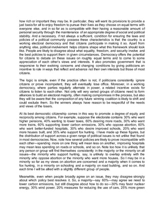 how rich or important they may be. In particular, they will want its provisions to provide a
just basis for all to enjoy freedom to pursue their lives as they choose on equal terms with
everyone else, and in so far as is compatible with their having a reasonable amount of
personal security through the maintenance of an appropriate degree of social and political
stability. And a necessary, if not always a sufficient, condition for ensuring the laws and
policies of a political community possess these characteristics is that the country is a
working electoral democracy and that citizens participate in making it so. Apart from
anything else, political involvement helps citizens shape what this framework should look
like. People are likely to disagree about what equality, freedom, and security involve and
the best policies to support them in given circumstances. Democracy offers the potential
for citizens to debate on these issues on roughly equal terms and to come to some
appreciation of each other’s views and interests. It also promotes government that is
responsive to their evolving concerns and changing conditions by giving politicians an
incentive to rule in ways that reflect and advance not their own interests but those of most
citizens.
The logic is simple, even if the practice often is not, if politicians consistently ignore
citizens or prove incompetent, they will eventually lose office. Moreover, in a working
democracy, where parties regularly alternate in power, a related incentive exists for
citizens to listen to each other. Not only will very varied groups of citizens need to form
alliances to build an electoral majority, often making compromises in the process, but also
they will be aware that the composition of any future winning coalition is likely to shift and
could exclude them. So the winners always have reason to be respectful of the needs
and views of the losers.
At its best democratic citizenship comes in this way to promote a degree of equity and
reciprocity among citizens. For example, suppose the electorate contains 30% who want
higher pensions, 40% wanting to lower taxes, 60% desiring more roads, 30% who want
more trains, 60% supporting lower carbon emissions, 30% who oppose abortion, 60%
who want better-funded hospitals, 30% who desire improved schools, 20% who want
more houses built, and 35% who support fox hunting. I have made up these figures, but
the distribution of support across a given range of political issues is not unlike that found
in most democracies. Now, note how several policies are likely to prove incompatible with
each other—spending more on one thing will mean less on another, improving hospitals
may mean less spending on roads or schools, and so on. Note too how it is unlikely that
any person or group will find themselves consistently in the majority or the minority on all
issues—the minority who support hunting, say, is unlikely to overlap entirely with the
minority who oppose abortion or the minority who want more houses. So I may be in a
minority so far as my views on abortion are concerned and a majority when it comes to
fox hunting, in a minority on schooling and a majority on road building, and so on. And
each time I will be allied with a slightly different group of people.
Meanwhile, even when people broadly agree on an issue, they may disagree strongly
about which policy best resolves it. So, a majority—say 60%—may agree we need to
lower carbon emissions, but still disagree about how to do so—30% may favor nuclear
energy, 30% wind power, 20% measures for reducing the use of cars, 25% more green
 