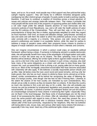 taxes, and so on. As a result, most people may in fact support very few policies that enjoy
outright majority support— they will mainly be in different minorities alongside partly
overlapping but often distinct groups of people. If a party wants to build a working majority,
therefore, it will have to construct a coalition of minorities across a broad spectrum of
issues and policies and arrange trade-offs between them. That makes it probable that
most people will like some bits of the programs of opposing parties and dislike other bits:
a US voter might prefer the attitude towards abortion of most Democrats and the
economic policies of most Republicans, say, and a UK voter the health policies of Labor
and the EU policies of the Conservatives. They will cast their vote on the basis of a
preponderance of things they like or dislike, appropriately weighted for what they regard
as most important. Over time, as issues and attitudes change, party fortunes are likely to
wax and wane and with them the extent to which the preferred policies of any individual
voter coincide with a majority or a minority. ‘One person, one vote’ means that each
person’s preferences are treated in an equitable fashion, while the need for parties to
address a range of people’s views within their programs forces citizens to practice a
degree of mutual toleration and accommodation of each other’s interests and concerns.
One can imagine circumstances in which a person could enjoy an equitable political
framework without being a citizen. If someone is holidaying abroad in a stable democratic
state, she will generally benefit from many of the advantages of its legal system and public
services in much the same way as its citizens. The laws upholding most of her civil
liberties will be identical, offering her similar rights to theirs against violent assault or fraud,
say, and to a fair trial in the event that she is involved in such crimes. Likewise, she shall
have many of the same obligations as a citizen and will have to obey those laws that
concern her, such as speed limits if she is driving a car, paying sales tax on many goods,
and so on. Most of the non-legally prescribed social duties that have become associated
with citizenship will also apply. If she believes a socially responsible person should pick
up litter, help old ladies cross the road, avoid racist and sexist remarks, and buy only fair
trade goods, then she has as much reason to abide by these norms abroad as at home.
Indeed, similar considerations will lie behind her recognizing the value of following the
laws of a foreign country, even though she has had no role in framing them. Likewise, to
the extent the citizens of her host country are motivated by such considerations, they
should act as civilly to visitors as they do towards their co-citizens. If she likes the country
so much she decides to find a job and stay on for a while, then she will probably pay
income tax and be protected by employment legislation and possibly even enjoy certain
social benefits. Of course, in practice a number of contingent factors can put non-citizens
at a disadvantage compared to many citizens in exercising their rights—especially if they
are not fluent in the local language. But these sorts of disadvantages are not the direct
result of not possessing the status of a citizen. After all, naturalized citizens might be in
much the same position with regard to many of them. Nor need they prevent her, as a
hardworking and polite individual who is solicitous towards others, from becoming a
valued pillar of the local community, respected by her neighbors. Why then be bothered
with being able to vote, do jury duty, and various other tasks many citizens find onerous—
especially if she may never need any of the additional rights citizens enjoy?
 