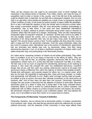 There are two reasons why she ought to be concerned—both of which highlight why
citizenship in the political sense is important. First, unlike citizens, she does not have an
unqualified right to enter or remain in this country, and if she fell foul of the authorities
could be refused entry or deported. As we shall see in subsequent chapters, this is a core
right in an age when many people are stateless as a result of war or oppressive regimes
in their countries of origin, or are driven by severe poverty to seek a better life elsewhere.
But in a way it still begs the question of why she should want to become a citizen rather
than simply a permanent resident. After all, most democratic countries acknowledge a
humanitarian duty to help those in dire need and have established international
agreements on asylum seekers to prevent individuals being turned away or returned to
countries where their life would be in danger. Increasingly, there are also internationally
recognized rights for long-term residents, or ‘denizens’ as they have come to be called. If
she has lawfully entered the country and is a law-abiding individual, so there are no
prospects of her being deported, then why not just enjoy living under its well-ordered
regime? The second reason comes in here. For the qualities she likes about this country
stem in large part from its democratic character. Even the quasi-citizenship status she
has come to possess under international law is the product of international agreements
that are promoted and reliably kept only by democratic states. And their being
democracies depends in turn on at least a significant proportion of citizens within such
states doing their duty and participating in the democratic process.
As I noted above, increasing numbers of citizens do not bother participating. They either
feel it is pointless to do so or are happy to free-ride on the efforts of others. They are
mistaken. It may well be that, as presently organized, democracy falls far short of the
expectations citizens have of it, so that they feel their involvement has little or no effect.
Yet that view is not so much an argument for abandoning democracy as for seeking to
improve it. One need only compare life under any established democracy, imperfect
though they all are, with that under any existing undemocratic regime to be aware that
democracy makes a difference from which the majority of citizens draw tangible benefits.
People lack self-respect, and possibly respect for others too, in a regime under which
they do not have the possibility of expressing their views and being counted, no matter
how benevolently and efficiently it is run. Rulers need no longer see the ruled as equals,
as entitled to give an opinion and have their interests considered on the same terms as
everyone else. And so they need not take them into account. Democratic citizenship
changes the way power is exercised and the attitudes of citizens to each other. Because
democracy gives us a share in ruling and in being ruled in the ways indicated above,
citizenship allows us both to control our political leaders and to control ourselves and
collaborate with our fellow citizens on a basis of equal concern and respect. By contrast,
the permanent resident of my example is just a tolerated subject. She may express her
views, but is not entitled to have them heard on an equal basis to citizens.
The Components of Citizenship: Towards A Definition
Citizenship, therefore, has an intrinsic link to democratic politics. It involves membership
of an exclusive club—those who take the key decisions about the collective life of a given
political community. And the character of that community in many ways reflects what
 