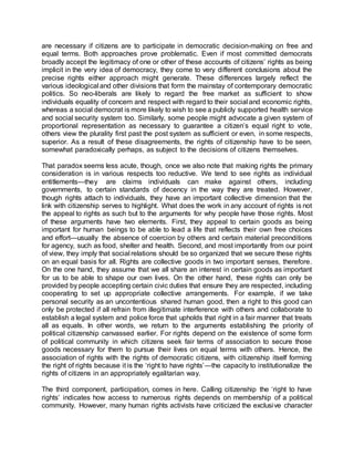 are necessary if citizens are to participate in democratic decision-making on free and
equal terms. Both approaches prove problematic. Even if most committed democrats
broadly accept the legitimacy of one or other of these accounts of citizens’ rights as being
implicit in the very idea of democracy, they come to very different conclusions about the
precise rights either approach might generate. These differences largely reflect the
various ideological and other divisions that form the mainstay of contemporary democratic
politics. So neo-liberals are likely to regard the free market as sufficient to show
individuals equality of concern and respect with regard to their social and economic rights,
whereas a social democrat is more likely to wish to see a publicly supported health service
and social security system too. Similarly, some people might advocate a given system of
proportional representation as necessary to guarantee a citizen’s equal right to vote,
others view the plurality first past the post system as sufficient or even, in some respects,
superior. As a result of these disagreements, the rights of citizenship have to be seen,
somewhat paradoxically perhaps, as subject to the decisions of citizens themselves.
That paradox seems less acute, though, once we also note that making rights the primary
consideration is in various respects too reductive. We tend to see rights as individual
entitlements—they are claims individuals can make against others, including
governments, to certain standards of decency in the way they are treated. However,
though rights attach to individuals, they have an important collective dimension that the
link with citizenship serves to highlight. What does the work in any account of rights is not
the appeal to rights as such but to the arguments for why people have those rights. Most
of these arguments have two elements. First, they appeal to certain goods as being
important for human beings to be able to lead a life that reflects their own free choices
and effort—usually the absence of coercion by others and certain material preconditions
for agency, such as food, shelter and health. Second, and most importantly from our point
of view, they imply that social relations should be so organized that we secure these rights
on an equal basis for all. Rights are collective goods in two important senses, therefore.
On the one hand, they assume that we all share an interest in certain goods as important
for us to be able to shape our own lives. On the other hand, these rights can only be
provided by people accepting certain civic duties that ensure they are respected, including
cooperating to set up appropriate collective arrangements. For example, if we take
personal security as an uncontentious shared human good, then a right to this good can
only be protected if all refrain from illegitimate interference with others and collaborate to
establish a legal system and police force that upholds that right in a fair manner that treats
all as equals. In other words, we return to the arguments establishing the priority of
political citizenship canvassed earlier. For rights depend on the existence of some form
of political community in which citizens seek fair terms of association to secure those
goods necessary for them to pursue their lives on equal terms with others. Hence, the
association of rights with the rights of democratic citizens, with citizenship itself forming
the right of rights because it is the ‘right to have rights’—the capacity to institutionalize the
rights of citizens in an appropriately egalitarian way.
The third component, participation, comes in here. Calling citizenship the ‘right to have
rights’ indicates how access to numerous rights depends on membership of a political
community. However, many human rights activists have criticized the exclusive character
 