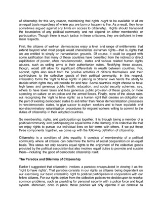 of citizenship for this very reason, maintaining that rights ought to be available to all on
an equal basis regardless of where you are born or happen to live. As a result, they have
sometimes argued against any limits on access to citizenship. Rights should transcend
the boundaries of any political community and not depend on either membership or
participation. Though there is much justice in these criticisms, they are deficient in three
main respects.
First, the citizens of well-run democracies enjoy a level and range of entitlements that
extend beyond what most people would characterize as human rights—that is, rights that
we are entitled to simply on humanitarian grounds. Of course, it could be argued with
some justification that many of these countries have benefited from the indirect or direct
exploitation of poorer, often non-democratic, states and various related human rights
abuses, such as selling arms to their authoritarian rulers. Rectifying these abuses,
though, would still allow for significant differentials in wealth between countries. For,
second, rights also result from the positive activities of citizens themselves and their
contributions to the collective goods of their political community. In this respect,
citizenship forms the ‘right to have rights’ in placing in citizens’ own hands the ability to
decide which rights they will provide for and how. Some countries might choose to have
high taxes and generous public health, education, and social security schemes, say,
others to have lower taxes and less generous public provision of these goods, or more
spending on culture or on police and the armed forces. Finally, none of the above rules
out recognizing the ‘right to have rights’ as a human right that creates an obligation on
the part of existing democratic states to aid rather than hinder democratization processes
in non-democratic states, to give succor to asylum seekers and to have equitable and
non-discriminatory naturalization procedures for migrant workers willing to commit to the
duties of citizenship in their adopted countries.
So membership, rights, and participation go together. It is through being a member of a
political community and participating on equal terms in the framing of its collective life that
we enjoy rights to pursue our individual lives on fair terms with others. If we put these
three components together, we come up with the following definition of citizenship:
Citizenship is a condition of civic equality. It consists of membership of a political
community where all citizens can determine the terms of social cooperation on an equal
basis. This status not only secures equal rights to the enjoyment of the collective goods
provided by the political association but also involves equal duties to promote and sustain
them—including the good of democratic citizenship itself.
The Paradox and Dilemma of Citizenship
Earlier I suggested that citizenship involves a paradox encapsulated in viewing it as the
‘right to have rights’. That paradox consists in our rights as citizens being dependent on
our exercising our basic citizenship right to political participation in cooperation with our
fellow citizens. For our rights derive from the collective policies we decide upon to resolve
common problems, such as providing for personal security with a police force and legal
system. Moreover, once in place, these policies will only operate if we continue to
 