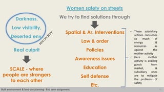 12
Women safety on streets
Built environment & land-use planning - End term assignment
We try to find solutions through
Spatial & Ar. Interventions
Law & order
Policies
Awareness issues
Education
Self defense
Etc.
Real culprit
Darkness,
Low visibility,
Deserted env.
SCALE - where
people are strangers
to each other
• These subsidiary
actions consumes
so much of
energy &
resources as
against the
mother activity
• Here mother
activity is availing
goods from
market, &
subsidiary ones
are to mitigate
the problems of
safety
 