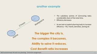 13
another example
Built environment & land-use planning - End term assignment
• The subsidiary activity of commuting takes
considerable share of the total time.
• Efficiency decreases
• So we look at spatial planning tools to increase
efficiency – FSI, Transit, Densities, Zoning etc
The bigger the city is,
The complex it becomes,
Ability to solve it reduces,
Cost-Benefit ratio increases
 