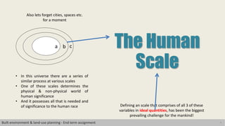 4
The Human
Scale
Defining an scale that comprises of all 3 of these
variables in ideal quantities, has been the biggest
prevailing challenge for the mankind!
a b c
• In this universe there are a series of
similar process at various scales
• One of these scales determines the
physical & non-physical world of
human significance
• And it possesses all that is needed and
of significance to the human race
Also lets forget cities, spaces etc.
for a moment
Built environment & land-use planning - End term assignment
 