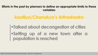 8
Efforts in the past by planners to define an appropriate limits to these
variables
Talked about decongestion of cities
Setting up of a new town after a
population is reached
kautilya/Chanakya’s Arthashastra
Built environment & land-use planning - End term assignment
 