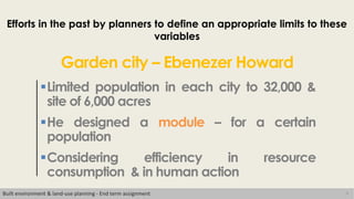 9
Efforts in the past by planners to define an appropriate limits to these
variables
Limited population in each city to 32,000 &
site of 6,000 acres
He designed a module – for a certain
population
Considering efficiency in resource
consumption & in human action
Garden city – Ebenezer Howard
Built environment & land-use planning - End term assignment
 