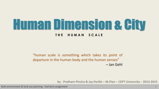 1Built environment & land-use planning - End term assignment
Human Dimension & City
T H E H U M A N S C A L E
“human scale is something which takes its point of
departure in the human body and the human senses”
– Jan Gehl
by - Pratham Pincha & Jay Parikh – M.Plan – CEPT University – 2013-2015
 