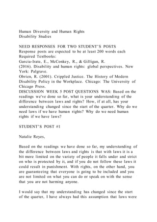 Human Diversity and Human Rights
Disability Studies
NEED RESPONSES FOR TWO STUDENT’S POSTS
Response posts are expected to be at least 200 words each
Required Textbooks:
Garcia-Irate, E., McConkey, R., & Gilligan, R.
(2016). Disability and human rights: global perspectives. New
York: Palgrave.
Obrien, R. (2001). Crippled Justice. The History of Modern
Disability Policy in the Workplace. Chicago: The University of
Chicago Press.
DISCUSSION WEEK 5 POST QUESTIONS WAS: Based on the
readings we've done so far, what is your understanding of the
difference between laws and rights? How, if at all, has your
understanding changed since the start of the quarter. Why do we
need laws if we have human rights? Why do we need human
rights if we have laws?
STUDENT’S POST #1
Natalie Reyes,
Based on the readings we have done so far, my understanding of
the difference between laws and rights is that with laws it is a
bit more limited on the variety of people it falls under and strict
on who is protected by it, and if you do not follow these laws it
could result in punishment. With rights, on the other hand, you
are guaranteeing that everyone is going to be included and you
are not limited on what you can do or speak on with the sense
that you are not harming anyone.
I would say that my understanding has changed since the start
of the quarter, I have always had this assumption that laws were
 