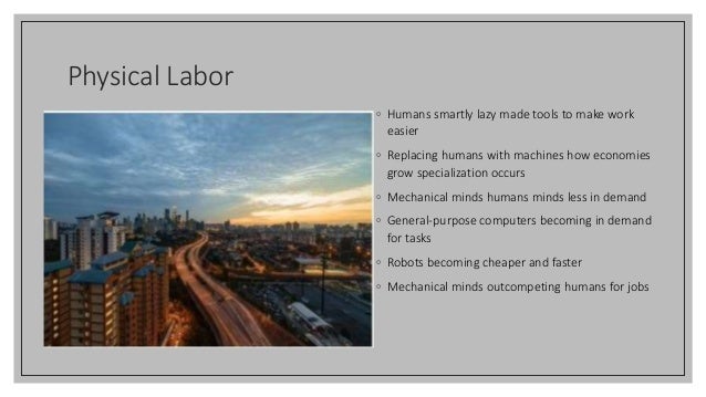 Physical Labor
◦ Humans smartly lazy made tools to make work
easier
◦ Replacing humans with machines how economies
grow specialization occurs
◦ Mechanical minds humans minds less in demand
◦ General-purpose computers becoming in demand
for tasks
◦ Robots becoming cheaper and faster
◦ Mechanical minds outcompeting humans for jobs
 