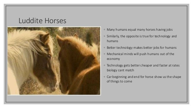 Luddite Horses
◦ Many humans equal many horses having jobs
◦ Similarly, the opposite is true for technology and
humans
◦ Better technology makes better jobs for humans
◦ Mechanical minds will push humans out of the
economy
◦ Technology gets better cheaper and faster at rates
biology cant match
◦ Car beginning and end for horse show us the shape
of things to come
 