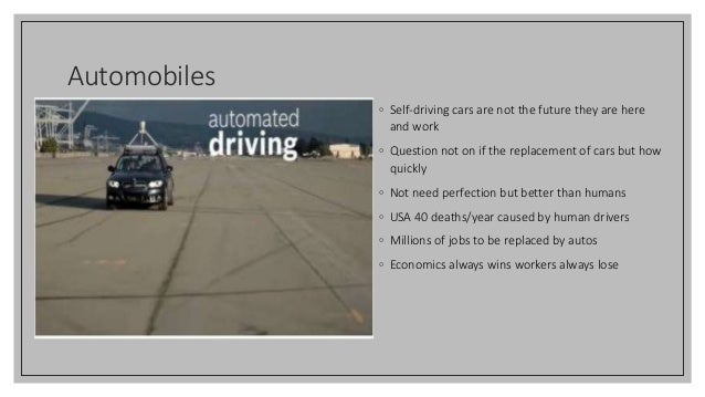 Automobiles
◦ Self-driving cars are not the future they are here
and work
◦ Question not on if the replacement of cars but how
quickly
◦ Not need perfection but better than humans
◦ USA 40 deaths/year caused by human drivers
◦ Millions of jobs to be replaced by autos
◦ Economics always wins workers always lose
 