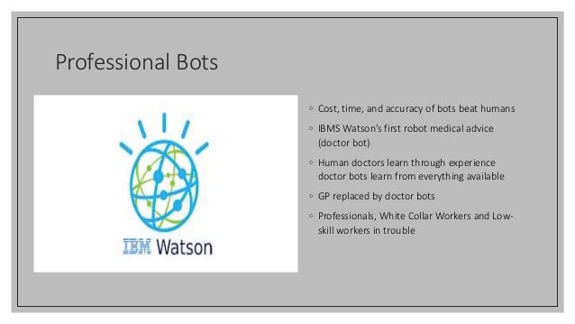 Professional Bots
◦ Cost, time, and accuracy of bots beat humans
◦ IBMS Watson’s first robot medical advice
(doctor bot)
◦ Human doctors learn through experience
doctor bots learn from everything available
◦ GP replaced by doctor bots
◦ Professionals, White Collar Workers and Low-
skill workers in trouble
 