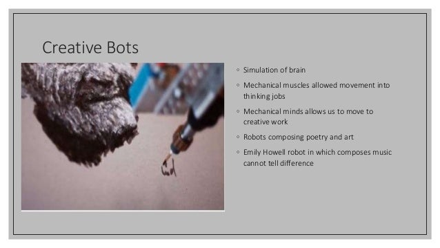 Creative Bots
◦ Simulation of brain
◦ Mechanical muscles allowed movement into
thinking jobs
◦ Mechanical minds allows us to move to
creative work
◦ Robots composing poetry and art
◦ Emily Howell robot in which composes music
cannot tell difference
 