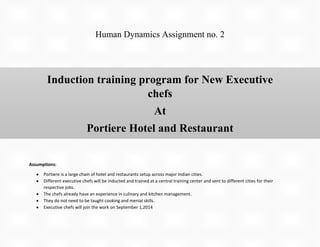Human Dynamics Assignment no. 2

Induction training program for New Executive
chefs
At
Portiere Hotel and Restaurant
Assumptions:
Portiere is a large chain of hotel and restaurants setup across major Indian cities.
Different executive chefs will be inducted and trained at a central training center and sent to different cities for their
respective jobs.
The chefs already have an experience in culinary and kitchen management.
They do not need to be taught cooking and menial skills.
Executive chefs will join the work on September 1,2014

 