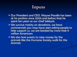 Inputs Our President and CEO, Wayne Pacelle has been at his position since 2004 and before that he spent ten years as our chief lobbyist.   We survive mainly on donations, we have commercials you may have seen asking people to help support us, we are backed by more that 11 million Americans  We also host events to raise money for the animals like the Humane Society walk for the Animals   