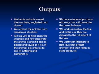 Outputs We locate animals in need that are being neglected and abused  We remove the animals from dangerous situations  We use vets to help assess the situation and how desperate the animal is and if it can be placed and saved or if it is in the animals best interest to end its suffering and euthanize it.  We have a team of pro bono attorneys that will prosecute the animal abusers  We work  to analyze  the law and make sure they are charged to the full extent of the law  We work with litigators to pass laws that protect animals’ and their rights as living creatures   
