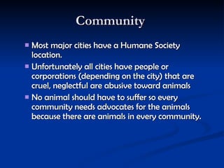 Community  Most major cities have a Humane Society location.  Unfortunately all cities have people or corporations (depending on the city) that are cruel, neglectful are abusive toward animals  No animal should have to suffer so every community needs advocates for the animals because there are animals in every community.   