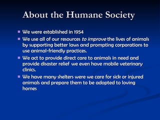 About the Humane Society  We were established in 1954  We use all of our resources  to improve  the lives of animals by supporting better laws and prompting corporations to use animal-friendly practices.   We act to provide direct care to animals in need and provide disaster relief  we even have mobile veterinary clinics.  We have many shelters were we care for sick or injured animals and prepare them to be adopted to loving homes  