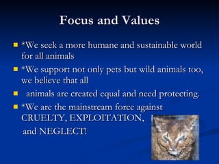 Focus and Values *We seek a more humane and sustainable world for all animals  *We support not only pets but wild animals too, we believe that all    animals are created equal and need protecting.  *We are the mainstream force against CRUELTY, EXPLOITATION,  and NEGLECT! 