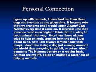 Personal Connection I grew up with animals, I never had less than three dogs and two cats at any given time.  It became  rote  that my grandma and I would watch  Animal Cops Houston  every time it came on.  It infuriates me that someone could even begin to think that it is okay to treat animals that way.  Since then I have always tried to help animals, starting from the time I was about six to, now I am always coming home with strays, I don’t like seeing a dog just running around I am afraid they are going to get hit, or eaten.  Also, I donate to The Humane Society on a regular basis.  Animals are my life, I plan on making a career out of helping animals.   