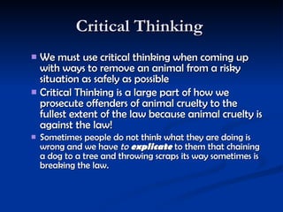 Critical Thinking  We must use critical thinking when coming up with ways to remove an animal from a risky situation as safely as possible  Critical Thinking is a large part of how we prosecute offenders of animal cruelty to the fullest extent of the law because animal cruelty is against the law!  Sometimes people do not think what they are doing is wrong and we have  to  explicate  to them that chaining a dog to a tree and throwing scraps its way sometimes is breaking the law.  