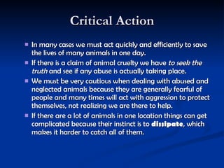 Critical Action In many cases we must act quickly and efficiently to save the lives of many animals in one day.   If there is a claim of animal cruelty we have  to seek the truth  and see if any abuse is actually taking place.  We must be very cautious when dealing with abused and neglected animals because they are generally fearful of people and many times will act with aggression to protect themselves, not realizing we are there to help.   If there are a lot of animals in one location things can get complicated because their instinct is to  dissipate , which makes it harder to catch all of them.    