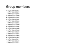 Group members
• Bagtec/2019/862
• Bagtec/2019/864
• Bagtec/2019/868
• Bagtec/2019/884
• Bagtec/2019/886
• Bagtec/2019/887
• Bagtec/2019/888
• Bagtec/2019/894
• Bagtec/2019/899
• Bagtec/2019/900
• Bagtec/2019/901
• Bagtec/2019/905
• Bagtec/2019/907
• Bagtec/2019/913
• Bagtec/2019/921
 