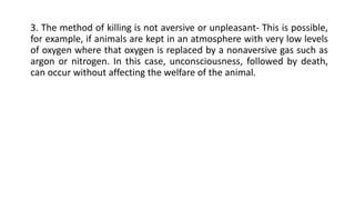 3. The method of killing is not aversive or unpleasant- This is possible,
for example, if animals are kept in an atmosphere with very low levels
of oxygen where that oxygen is replaced by a nonaversive gas such as
argon or nitrogen. In this case, unconsciousness, followed by death,
can occur without affecting the welfare of the animal.
 