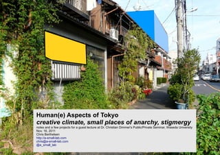 Human(e) Aspects of Tokyo
creative climate, small places of anarchy, stigmergy
notes and a few projects for a guest lecture at Dr. Christian Dimmer's Public/Private Seminar, Waseda University
Nov. 16, 2011
Chris Berthelsen
http://a-small-lab.com
chris@a-small-lab.com
@a_small_lab
 