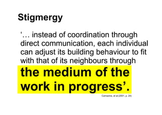 Stigmergy
‘… instead of coordination through
direct communication, each individual
can adjust its building behaviour to fi...