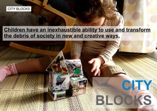 CITY BLOCKS




Children have an inexhaustible ability to use and transform
the debris of society in new and creative ways...