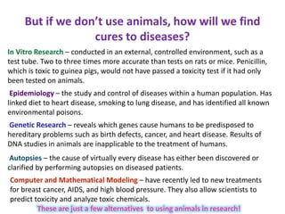 But if we don’t use animals, how will we find
cures to diseases?
In Vitro Research – conducted in an external, controlled environment, such as a
test tube. Two to three times more accurate than tests on rats or mice. Penicillin,
which is toxic to guinea pigs, would not have passed a toxicity test if it had only
been tested on animals.
Epidemiology – the study and control of diseases within a human population. Has
linked diet to heart disease, smoking to lung disease, and has identified all known
environmental poisons.
Genetic Research – reveals which genes cause humans to be predisposed to
hereditary problems such as birth defects, cancer, and heart disease. Results of
DNA studies in animals are inapplicable to the treatment of humans.
Autopsies – the cause of virtually every disease has either been discovered or
clarified by performing autopsies on diseased patients.
Computer and Mathematical Modeling – have recently led to new treatments
for breast cancer, AIDS, and high blood pressure. They also allow scientists to
predict toxicity and analyze toxic chemicals.
These are just a few alternatives to using animals in research!
 