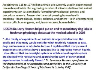 An estimated 115 to 127 million animals are currently used in experimental
research worldwide. But a growing number of scientists believe that animal
experimentation is scientifically flawed for physiological, genetic, and
procedural reasons. Answers to the most pressing human health
problems—heart disease, cancer, diabetes, and others—lie in understanding
human cells, human genes, and, in some cases, human habits.
“…the reality of experiments on animals is largely hidden from the
public and that many would consider what routinely happens to cats,
dogs and monkeys in labs to be torture. I explained that many current
experiments on animals have a tenuous link to improving human health.
I also offered that an oversight system in which animal experimenters
are charged with reviewing and approving the work of other animal
experimenters is seriously flawed.” Dr. Lawrence Hansen - professor in
the departments of neurosciences and pathology at the University of
California-San Diego School of Medicine in La Jolla, Calif.
UCSD’s Dr. Larry Hansen helped put an end to mandatory dog labs in
freshman physiology classes at the medical school in 2003
 
