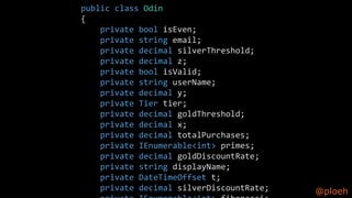 @ploeh
public class Odin
{
private bool isEven;
private string email;
private decimal silverThreshold;
private decimal z;
private bool isValid;
private string userName;
private decimal y;
private Tier tier;
private decimal goldThreshold;
private decimal x;
private decimal totalPurchases;
private IEnumerable<int> primes;
private decimal goldDiscountRate;
private string displayName;
private DateTimeOffset t;
private decimal silverDiscountRate;
 