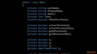 @ploeh
public class Odin
{
private string userName;
private string displayName;
private string email;
private Tier tier;
private decimal totalPurchases;
private decimal silverThreshold;
private decimal silverDiscountRate;
private decimal goldThreshold;
private decimal goldDiscountRate;
private decimal x;
private decimal y;
private decimal z;
private DateTimeOffset t;
 